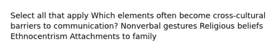 Select all that apply Which elements often become cross-cultural barriers to communication? Nonverbal gestures Religious beliefs Ethnocentrism Attachments to family