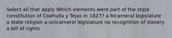 Select all that apply Which elements were part of the state constitution of Coahuila y Tejas in 1827? a bicameral legislature a state religion a unicameral legislature no recognition of slavery a bill of rights