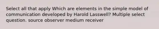 Select all that apply Which are elements in the simple model of communication developed by Harold Lasswell? Multiple select question. source observer medium receiver