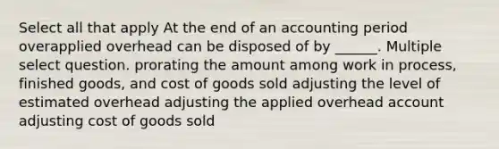 Select all that apply At the end of an accounting period overapplied overhead can be disposed of by ______. Multiple select question. prorating the amount among work in process, finished goods, and cost of goods sold adjusting the level of estimated overhead adjusting the applied overhead account adjusting cost of goods sold