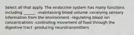 Select all that apply. The endocrine system has many functions including ______. -maintaining blood volume -receiving sensory information from the environment -regulating blood ion concentrations -controlling movement of food through the digestive tract -producing neurotransmitters