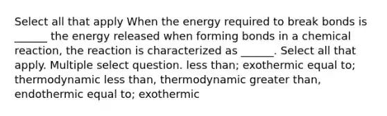 Select all that apply When the energy required to break bonds is ______ the energy released when forming bonds in a chemical reaction, the reaction is characterized as ______. Select all that apply. Multiple select question. less than; exothermic equal to; thermodynamic less than, thermodynamic greater than, endothermic equal to; exothermic