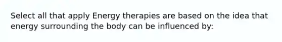 Select all that apply Energy therapies are based on the idea that energy surrounding the body can be influenced by: