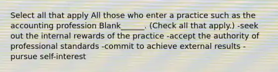 Select all that apply All those who enter a practice such as the accounting profession Blank______. (Check all that apply.) -seek out the internal rewards of the practice -accept the authority of professional standards -commit to achieve external results -pursue self-interest