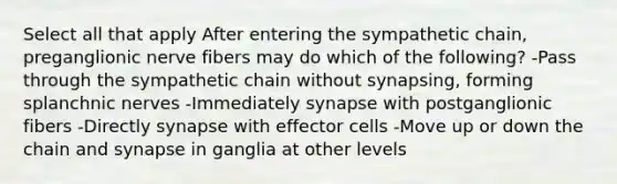 Select all that apply After entering the sympathetic chain, preganglionic nerve fibers may do which of the following? -Pass through the sympathetic chain without synapsing, forming splanchnic nerves -Immediately synapse with postganglionic fibers -Directly synapse with effector cells -Move up or down the chain and synapse in ganglia at other levels