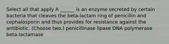 Select all that apply A ______ is an enzyme secreted by certain bacteria that cleaves the beta-lactam ring of penicillin and cephalosporin and thus provides for resistance against the antibiotic. (Choose two.) penicillinase lipase DNA polymerase beta-lactamase