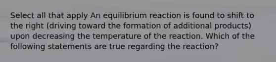 Select all that apply An equilibrium reaction is found to shift to the right (driving toward the formation of additional products) upon decreasing the temperature of the reaction. Which of the following statements are true regarding the reaction?