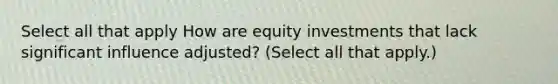 Select all that apply How are equity investments that lack significant influence adjusted? (Select all that apply.)