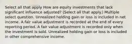 Select all that apply How are equity investments that lack significant influence adjusted? (Select all that apply.) Multiple select question. Unrealized holding gain or loss is included in net income. A fair value adjustment is recorded at the end of every reporting period. A fair value adjustment is recorded only when the investment is sold. Unrealized holding gain or loss is included in other comprehensive income.