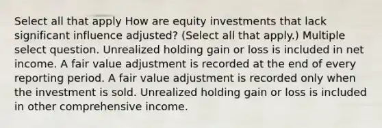 Select all that apply How are equity investments that lack significant influence adjusted? (Select all that apply.) Multiple select question. Unrealized holding gain or loss is included in net income. A fair value adjustment is recorded at the end of every reporting period. A fair value adjustment is recorded only when the investment is sold. Unrealized holding gain or loss is included in other comprehensive income.