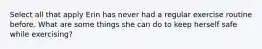 Select all that apply Erin has never had a regular exercise routine before. What are some things she can do to keep herself safe while exercising?