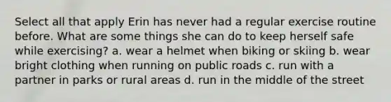 Select all that apply Erin has never had a regular exercise routine before. What are some things she can do to keep herself safe while exercising? a. wear a helmet when biking or skiing b. wear bright clothing when running on public roads c. run with a partner in parks or rural areas d. run in the middle of the street