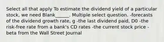 Select all that apply To estimate the dividend yield of a particular stock, we need Blank______. Multiple select question. -forecasts of the dividend growth rate, g -the last dividend paid, D0 -the risk-free rate from a bank's CD rates -the current stock price -beta from the Wall Street Journal