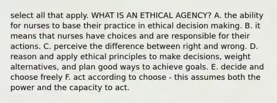 select all that apply. WHAT IS AN ETHICAL AGENCY? A. the ability for nurses to base their practice in ethical decision making. B. it means that nurses have choices and are responsible for their actions. C. perceive the difference between right and wrong. D. reason and apply ethical principles to make decisions, weight alternatives, and plan good ways to achieve goals. E. decide and choose freely F. act according to choose - this assumes both the power and the capacity to act.