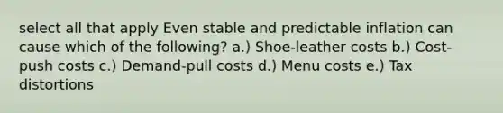 select all that apply Even stable and predictable inflation can cause which of the following? a.) Shoe-leather costs b.) Cost-push costs c.) Demand-pull costs d.) Menu costs e.) Tax distortions