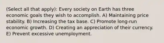 (Select all that apply): Every society on Earth has three economic goals they wish to accomplish. A) Maintaining price stability. B) Increasing the tax base. C) Promote long-run economic growth. D) Creating an appreciation of their currency. E) Prevent excessive unemployment.