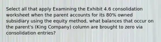 Select all that apply Examining the Exhibit 4.6 consolidation worksheet when the parent accounts for its 80% owned subsidiary using the equity method, what balances that occur on the parent's (King Company) column are brought to zero via consolidation entries?