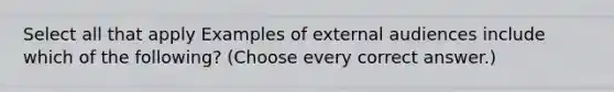 Select all that apply Examples of external audiences include which of the following? (Choose every correct answer.)