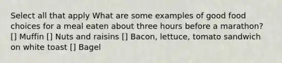 Select all that apply What are some examples of good food choices for a meal eaten about three hours before a marathon? [] Muffin [] Nuts and raisins [] Bacon, lettuce, tomato sandwich on white toast [] Bagel