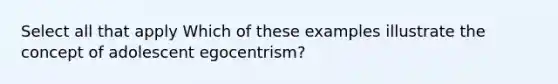 Select all that apply Which of these examples illustrate the concept of adolescent egocentrism?