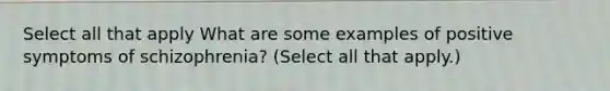 Select all that apply What are some examples of positive symptoms of schizophrenia? (Select all that apply.)