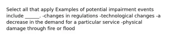 Select all that apply Examples of potential impairment events include ______. -changes in regulations -technological changes -a decrease in the demand for a particular service -physical damage through fire or flood