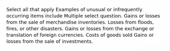 Select all that apply Examples of unusual or infrequently occurring items include Multiple select question. Gains or losses from the sale of merchandise inventories. Losses from floods, fires, or other disasters. Gains or losses from the exchange or translation of foreign currencies. Costs of goods sold Gains or losses from the sale of investments.