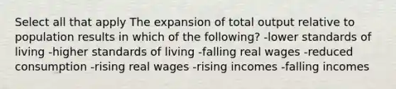 Select all that apply The expansion of total output relative to population results in which of the following? -lower standards of living -higher standards of living -falling real wages -reduced consumption -rising real wages -rising incomes -falling incomes