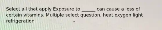 Select all that apply Exposure to ______ can cause a loss of certain vitamins. Multiple select question. heat oxygen light refrigeration