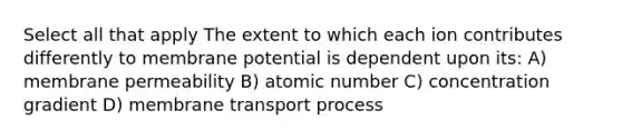 Select all that apply The extent to which each ion contributes differently to membrane potential is dependent upon its: A) membrane permeability B) atomic number C) concentration gradient D) membrane transport process