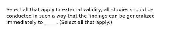 Select all that apply In external validity, all studies should be conducted in such a way that the findings can be generalized immediately to _____. (Select all that apply.)