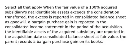 Select all that apply When the fair value of a 100% acquired subsidiary's net identifiable assets exceeds the consideration transferred, the excess is reported in consolidated balance sheet as goodwill. a bargain purchase gain is reported in the consolidated income statement in the period of the acquisition. the identifiable assets of the acquired subsidiary are reported in the acquisition-date consolidated balance sheet at fair value. the parent records a bargain purchase gain on its books.