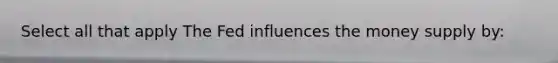 Select all that apply The Fed influences the money supply by: