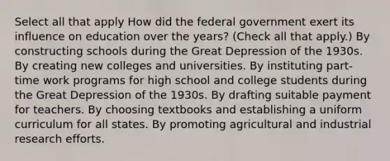 Select all that apply How did the federal government exert its influence on education over the years? (Check all that apply.) By constructing schools during the Great Depression of the 1930s. By creating new colleges and universities. By instituting part-time work programs for high school and college students during the Great Depression of the 1930s. By drafting suitable payment for teachers. By choosing textbooks and establishing a uniform curriculum for all states. By promoting agricultural and industrial research efforts.