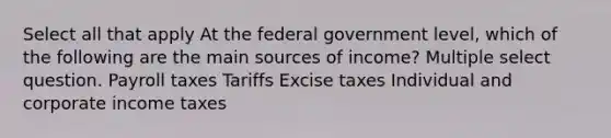 Select all that apply At the federal government level, which of the following are the main sources of income? Multiple select question. Payroll taxes Tariffs Excise taxes Individual and corporate income taxes