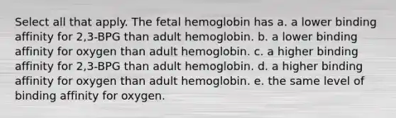 Select all that apply. The fetal hemoglobin has a. a lower binding affinity for 2,3-BPG than adult hemoglobin. b. a lower binding affinity for oxygen than adult hemoglobin. c. a higher binding affinity for 2,3-BPG than adult hemoglobin. d. a higher binding affinity for oxygen than adult hemoglobin. e. the same level of binding affinity for oxygen.