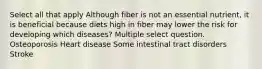 Select all that apply Although fiber is not an essential nutrient, it is beneficial because diets high in fiber may lower the risk for developing which diseases? Multiple select question. Osteoporosis Heart disease Some intestinal tract disorders Stroke