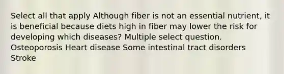 Select all that apply Although fiber is not an essential nutrient, it is beneficial because diets high in fiber may lower the risk for developing which diseases? Multiple select question. Osteoporosis Heart disease Some intestinal tract disorders Stroke