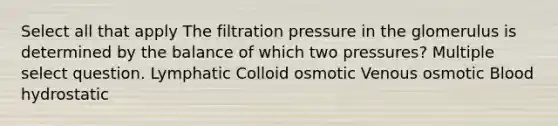 Select all that apply The filtration pressure in the glomerulus is determined by the balance of which two pressures? Multiple select question. Lymphatic Colloid osmotic Venous osmotic Blood hydrostatic