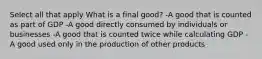 Select all that apply What is a final good? -A good that is counted as part of GDP -A good directly consumed by individuals or businesses -A good that is counted twice while calculating GDP -A good used only in the production of other products