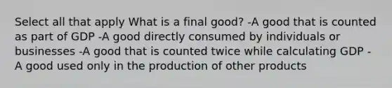 Select all that apply What is a final good? -A good that is counted as part of GDP -A good directly consumed by individuals or businesses -A good that is counted twice while calculating GDP -A good used only in the production of other products