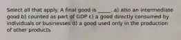 Select all that apply. A final good is _____. a) also an intermediate good b) counted as part of GDP c) a good directly consumed by individuals or businesses d) a good used only in the production of other products