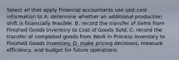 Select all that apply Financial accountants use unit cost information to A. determine whether an additional production shift is financially feasible. B. record the transfer of items from Finished Goods Inventory to Cost of Goods Sold. C. record the transfer of completed goods from Work in Process Inventory to Finished Goods Inventory. D. make pricing decisions, measure efficiency, and budget for future operations.