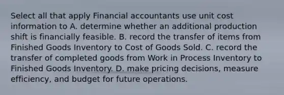 Select all that apply Financial accountants use unit cost information to A. determine whether an additional production shift is financially feasible. B. record the transfer of items from Finished Goods Inventory to Cost of Goods Sold. C. record the transfer of completed goods from Work in Process Inventory to Finished Goods Inventory. D. make pricing decisions, measure efficiency, and budget for future operations.