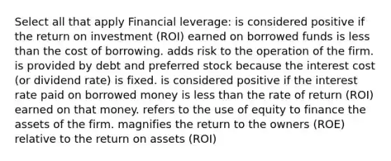 Select all that apply Financial leverage: is considered positive if the return on investment (ROI) earned on borrowed funds is less than the cost of borrowing. adds risk to the operation of the firm. is provided by debt and preferred stock because the interest cost (or dividend rate) is fixed. is considered positive if the interest rate paid on borrowed money is less than the rate of return (ROI) earned on that money. refers to the use of equity to finance the assets of the firm. magnifies the return to the owners (ROE) relative to the return on assets (ROI)