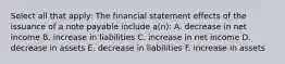 Select all that apply: The financial statement effects of the issuance of a note payable include a(n): A. decrease in net income B. increase in liabilities C. increase in net income D. decrease in assets E. decrease in liabilities F. increase in assets