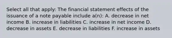 Select all that apply: The financial statement effects of the issuance of a note payable include a(n): A. decrease in net income B. increase in liabilities C. increase in net income D. decrease in assets E. decrease in liabilities F. increase in assets