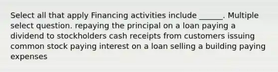 Select all that apply Financing activities include ______. Multiple select question. repaying the principal on a loan paying a dividend to stockholders cash receipts from customers issuing common stock paying interest on a loan selling a building paying expenses