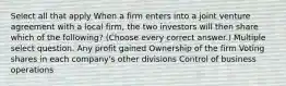 Select all that apply When a firm enters into a joint venture agreement with a local firm, the two investors will then share which of the following? (Choose every correct answer.) Multiple select question. Any profit gained Ownership of the firm Voting shares in each company's other divisions Control of business operations