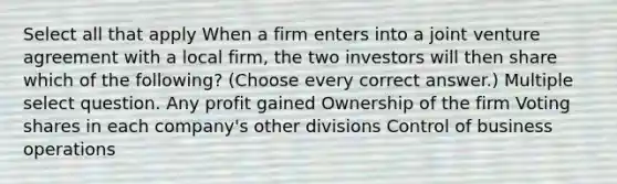 Select all that apply When a firm enters into a joint venture agreement with a local firm, the two investors will then share which of the following? (Choose every correct answer.) Multiple select question. Any profit gained Ownership of the firm Voting shares in each company's other divisions Control of business operations